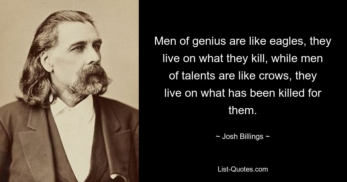 Men of genius are like eagles, they live on what they kill, while men of talents are like crows, they live on what has been killed for them. — © Josh Billings