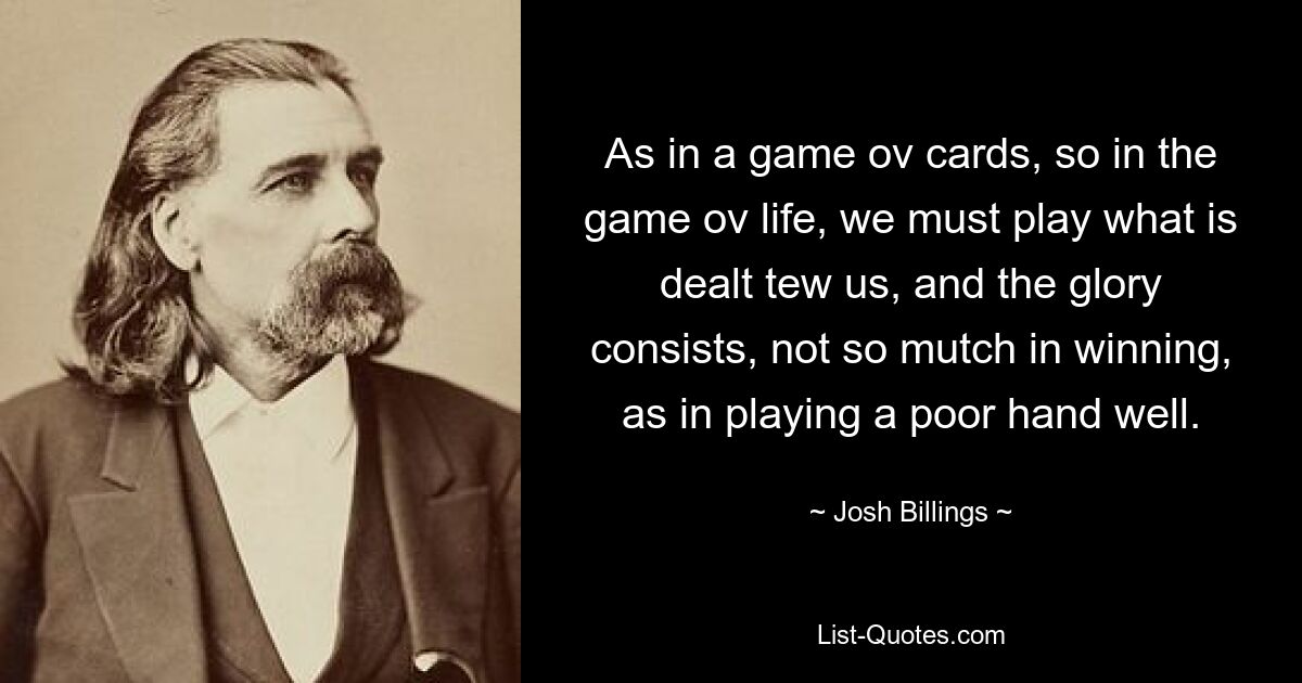 As in a game ov cards, so in the game ov life, we must play what is dealt tew us, and the glory consists, not so mutch in winning, as in playing a poor hand well. — © Josh Billings