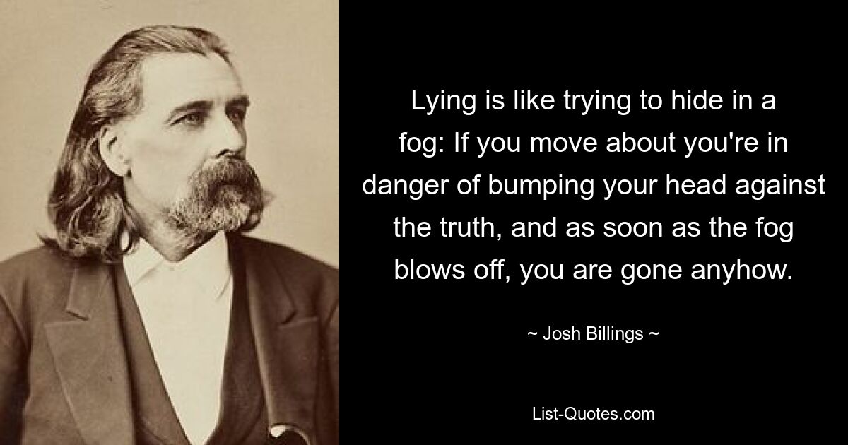 Lying is like trying to hide in a fog: If you move about you're in danger of bumping your head against the truth, and as soon as the fog blows off, you are gone anyhow. — © Josh Billings