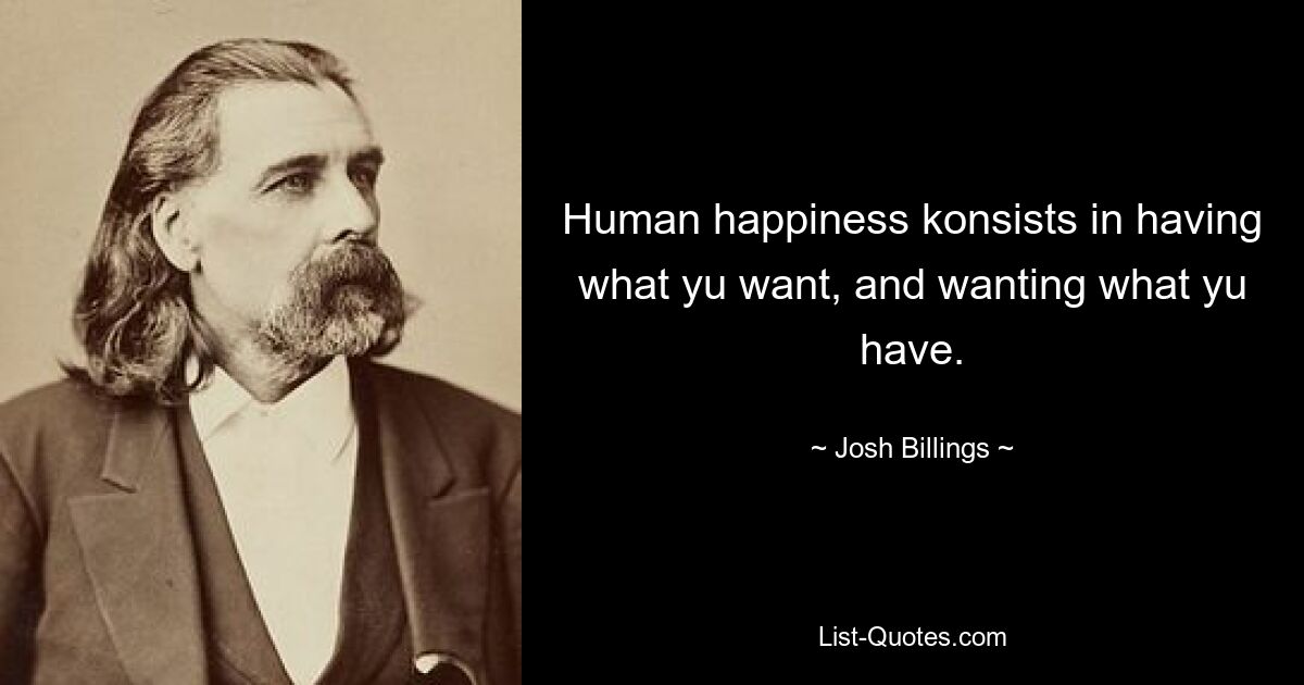 Human happiness konsists in having what yu want, and wanting what yu have. — © Josh Billings