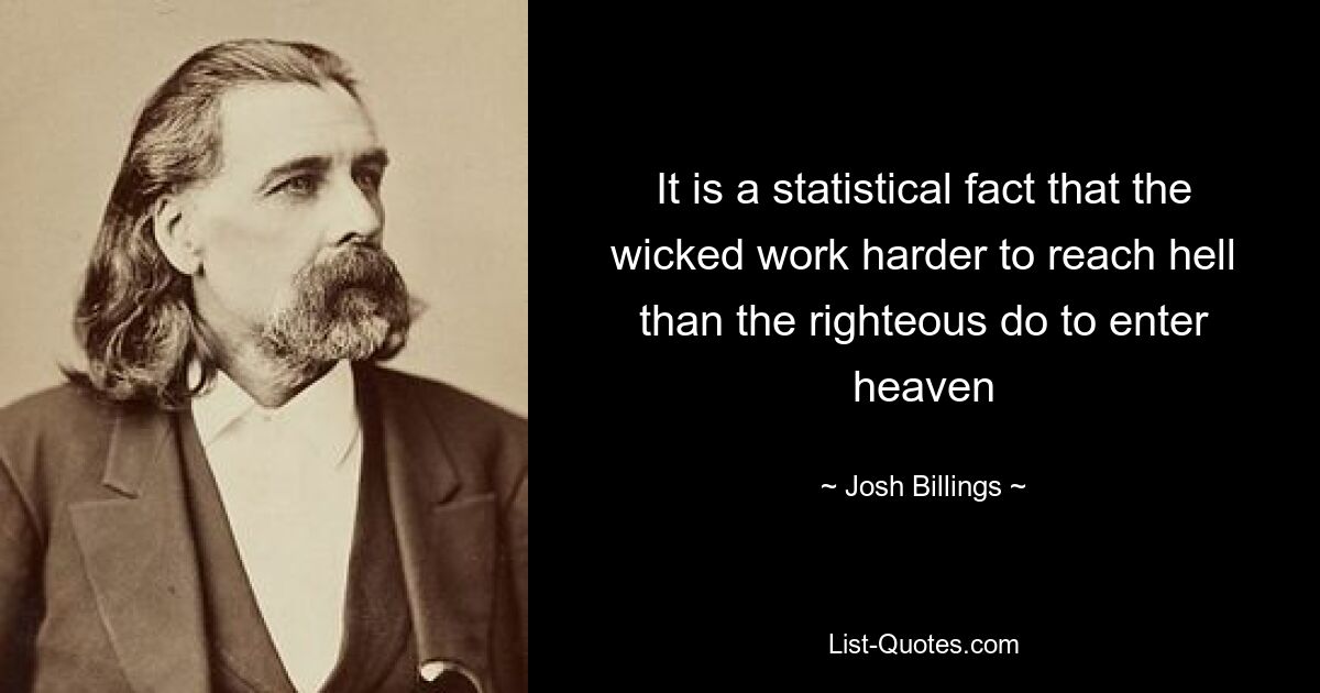 It is a statistical fact that the wicked work harder to reach hell than the righteous do to enter heaven — © Josh Billings