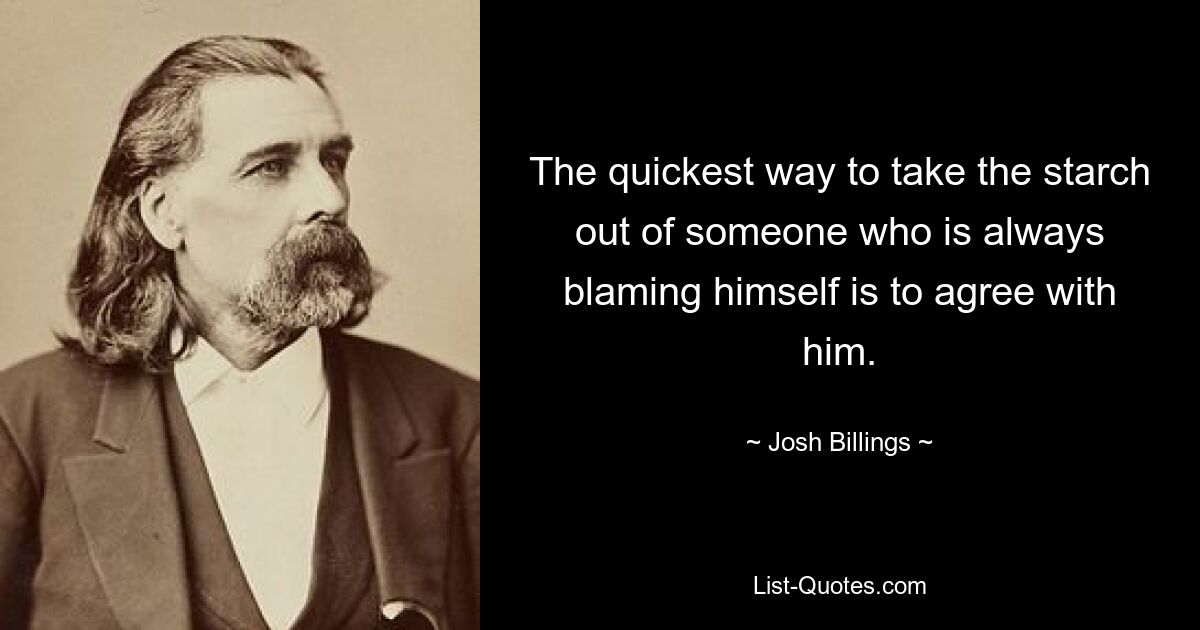 The quickest way to take the starch out of someone who is always blaming himself is to agree with him. — © Josh Billings