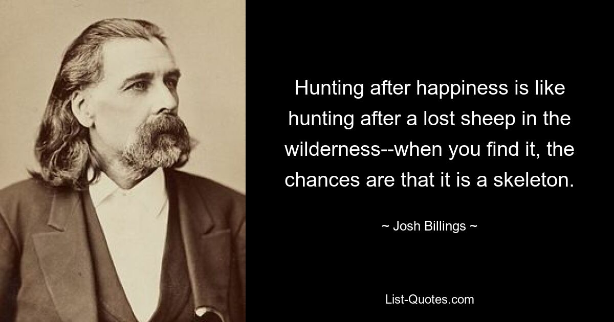 Hunting after happiness is like hunting after a lost sheep in the wilderness--when you find it, the chances are that it is a skeleton. — © Josh Billings