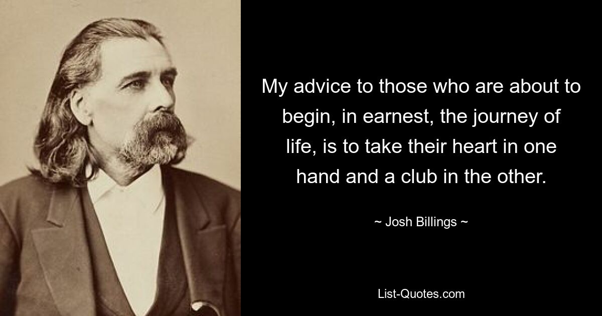 My advice to those who are about to begin, in earnest, the journey of life, is to take their heart in one hand and a club in the other. — © Josh Billings