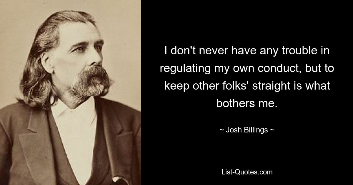 I don't never have any trouble in regulating my own conduct, but to keep other folks' straight is what bothers me. — © Josh Billings