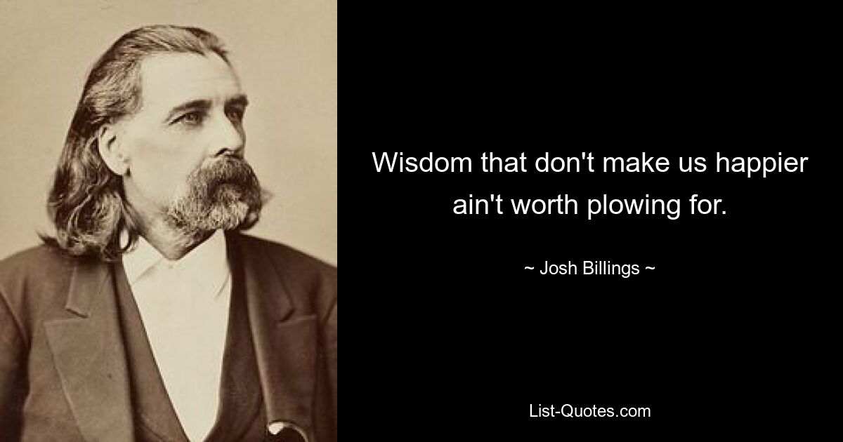 Wisdom that don't make us happier ain't worth plowing for. — © Josh Billings