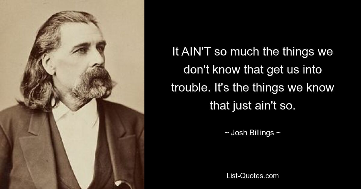 It AIN'T so much the things we don't know that get us into trouble. It's the things we know that just ain't so. — © Josh Billings