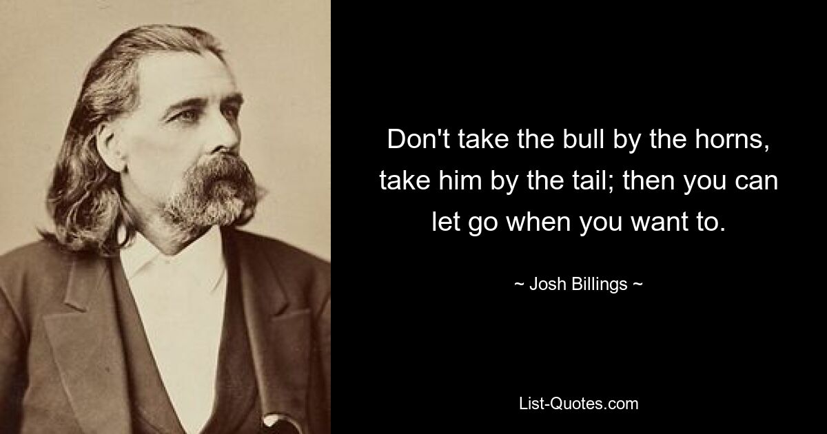 Don't take the bull by the horns, take him by the tail; then you can let go when you want to. — © Josh Billings