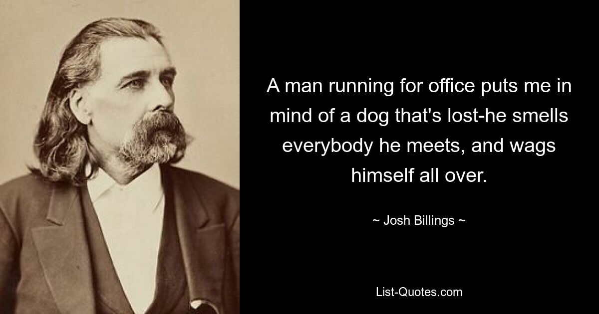 A man running for office puts me in mind of a dog that's lost-he smells everybody he meets, and wags himself all over. — © Josh Billings