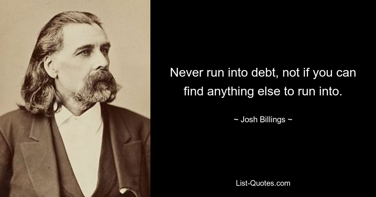 Never run into debt, not if you can find anything else to run into. — © Josh Billings