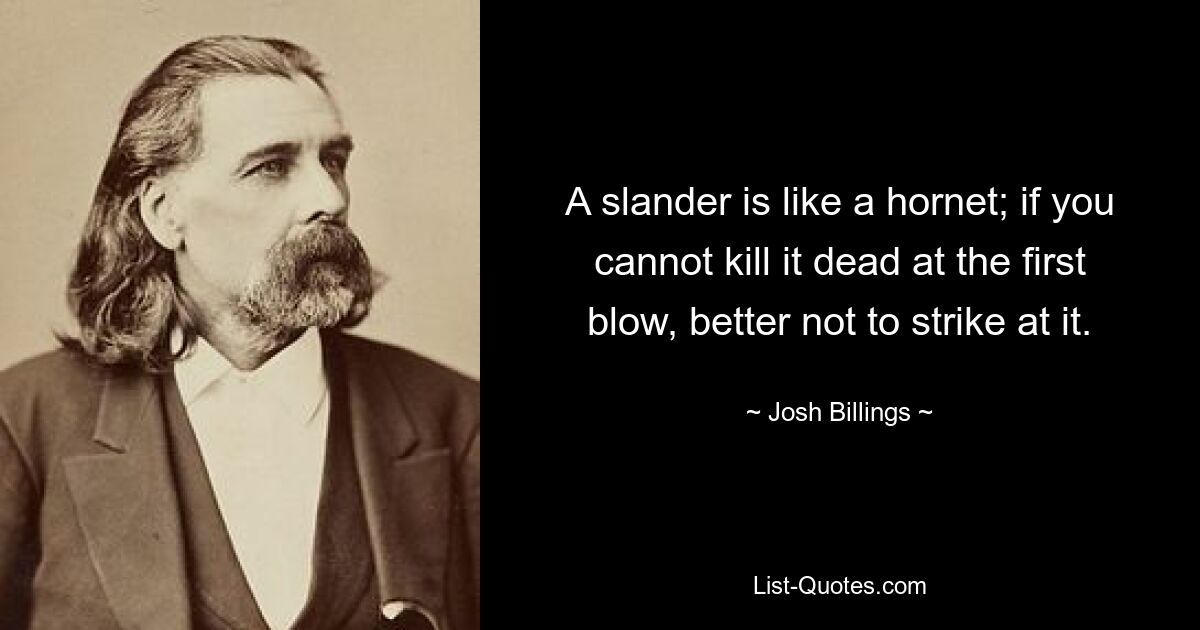 A slander is like a hornet; if you cannot kill it dead at the first blow, better not to strike at it. — © Josh Billings