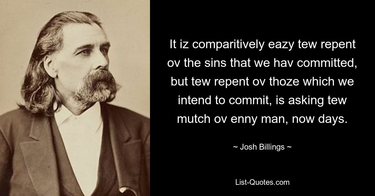 It iz comparitively eazy tew repent ov the sins that we hav committed, but tew repent ov thoze which we intend to commit, is asking tew mutch ov enny man, now days. — © Josh Billings