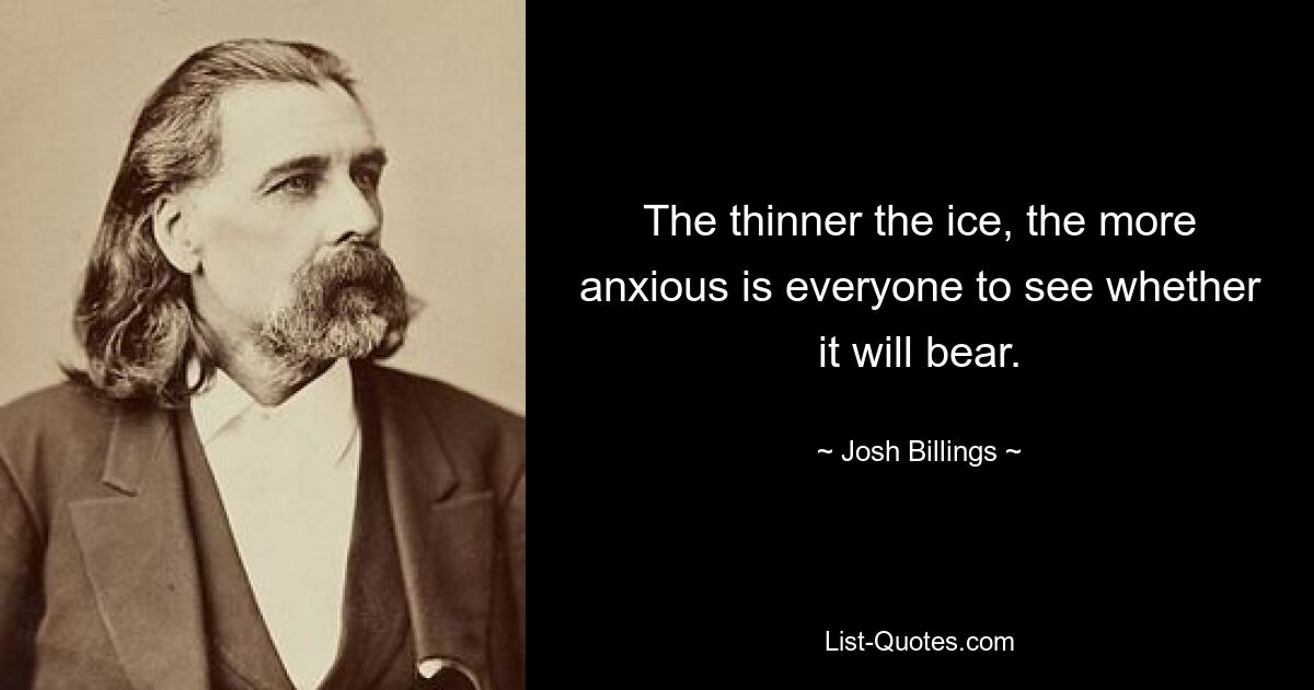 The thinner the ice, the more anxious is everyone to see whether it will bear. — © Josh Billings