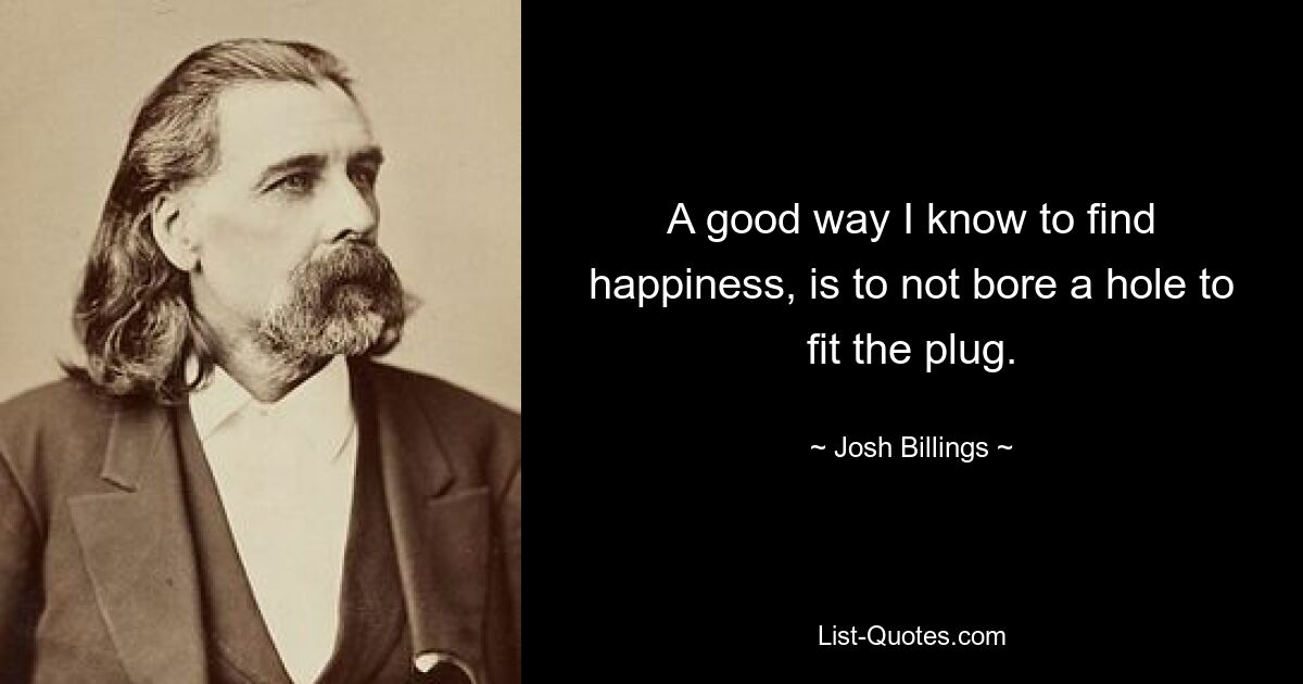 A good way I know to find happiness, is to not bore a hole to fit the plug. — © Josh Billings