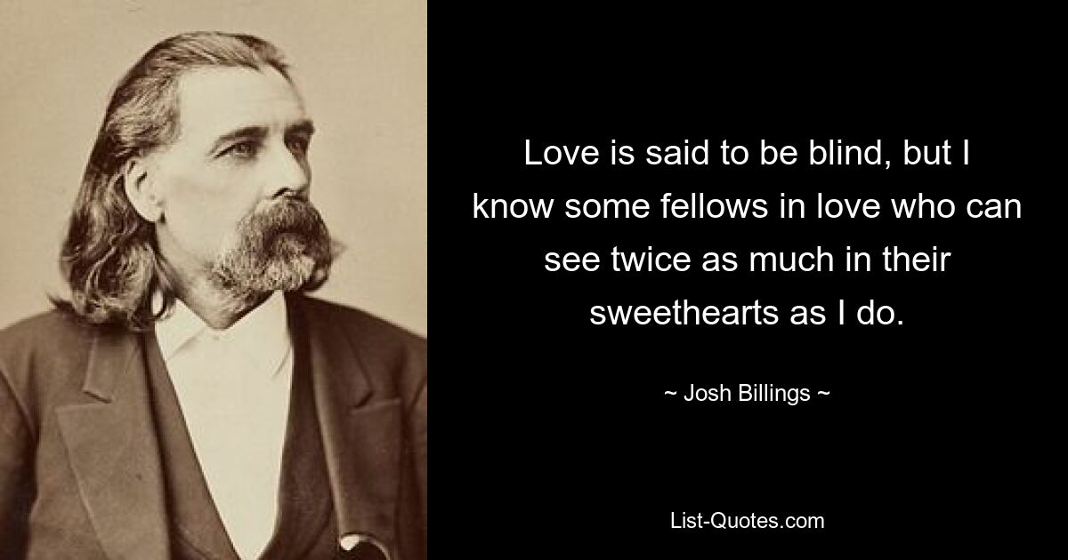 Love is said to be blind, but I know some fellows in love who can see twice as much in their sweethearts as I do. — © Josh Billings