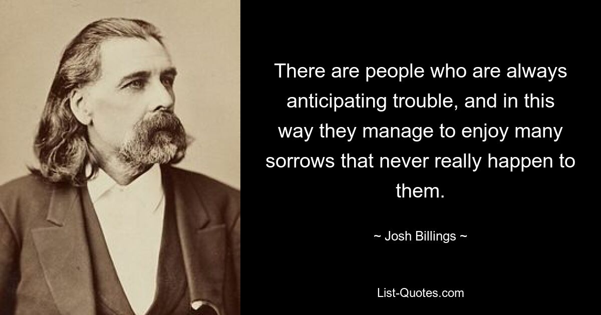 There are people who are always anticipating trouble, and in this way they manage to enjoy many sorrows that never really happen to them. — © Josh Billings