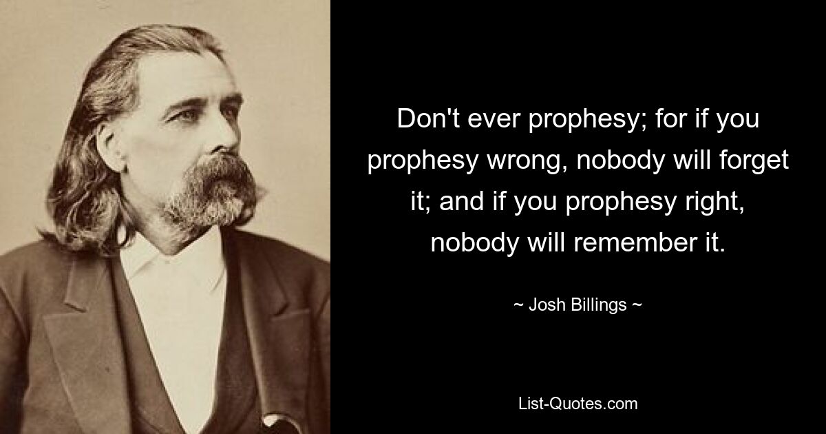 Don't ever prophesy; for if you prophesy wrong, nobody will forget it; and if you prophesy right, nobody will remember it. — © Josh Billings