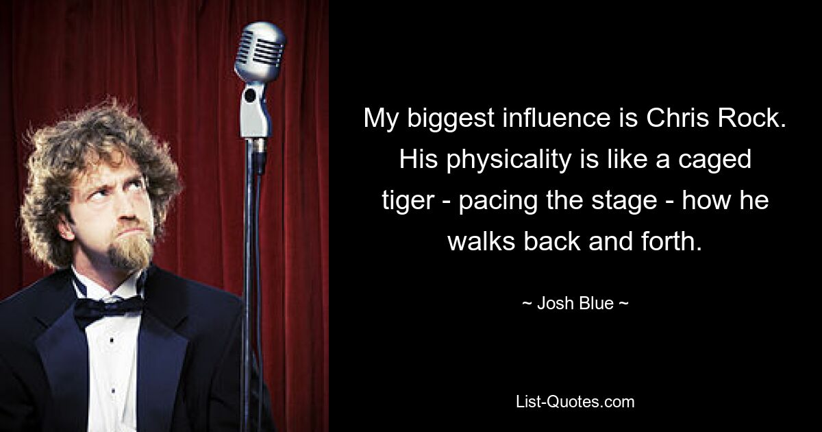 My biggest influence is Chris Rock. His physicality is like a caged tiger - pacing the stage - how he walks back and forth. — © Josh Blue