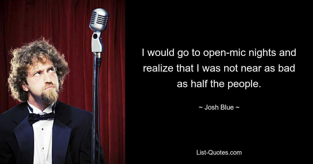 I would go to open-mic nights and realize that I was not near as bad as half the people. — © Josh Blue