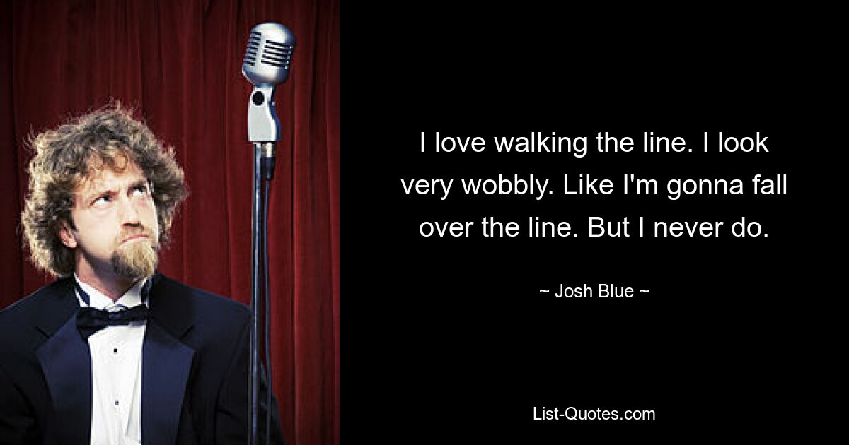 I love walking the line. I look very wobbly. Like I'm gonna fall over the line. But I never do. — © Josh Blue