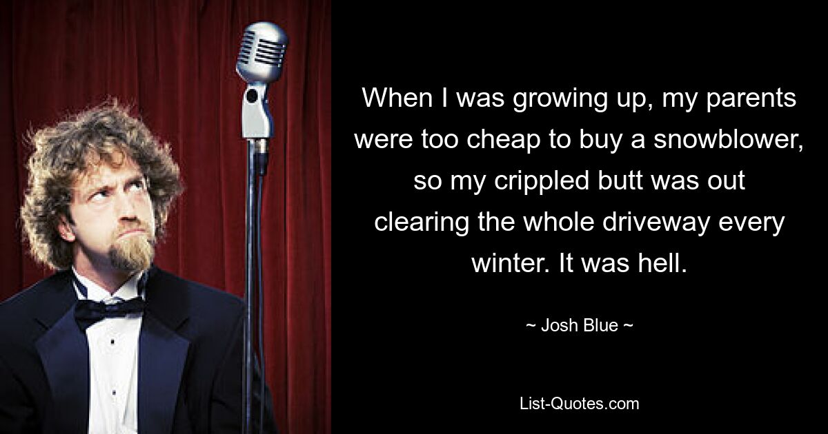 When I was growing up, my parents were too cheap to buy a snowblower, so my crippled butt was out clearing the whole driveway every winter. It was hell. — © Josh Blue