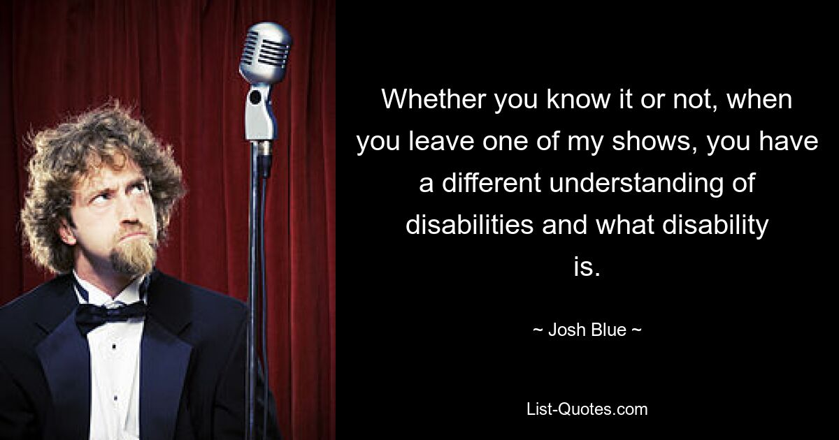 Whether you know it or not, when you leave one of my shows, you have a different understanding of disabilities and what disability is. — © Josh Blue