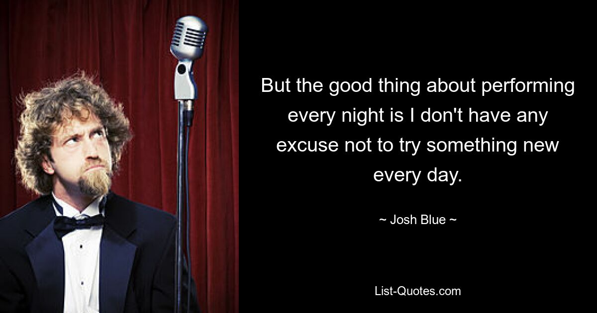 But the good thing about performing every night is I don't have any excuse not to try something new every day. — © Josh Blue