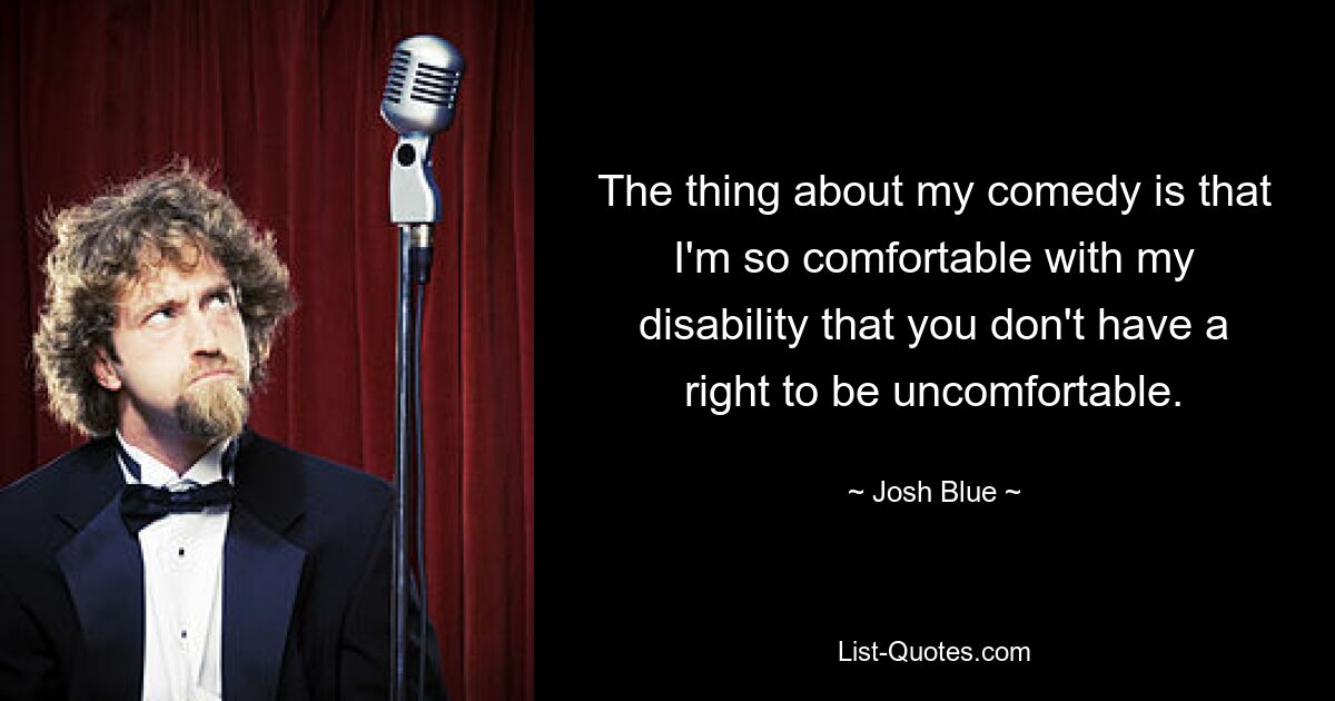 The thing about my comedy is that I'm so comfortable with my disability that you don't have a right to be uncomfortable. — © Josh Blue