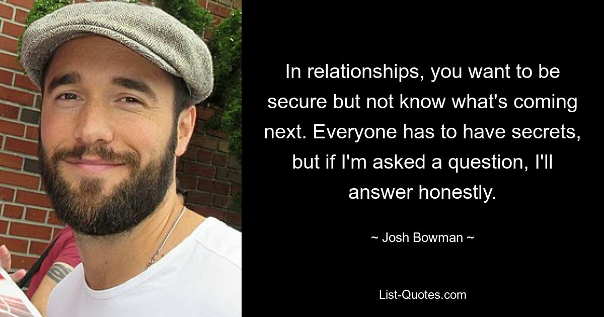 In relationships, you want to be secure but not know what's coming next. Everyone has to have secrets, but if I'm asked a question, I'll answer honestly. — © Josh Bowman