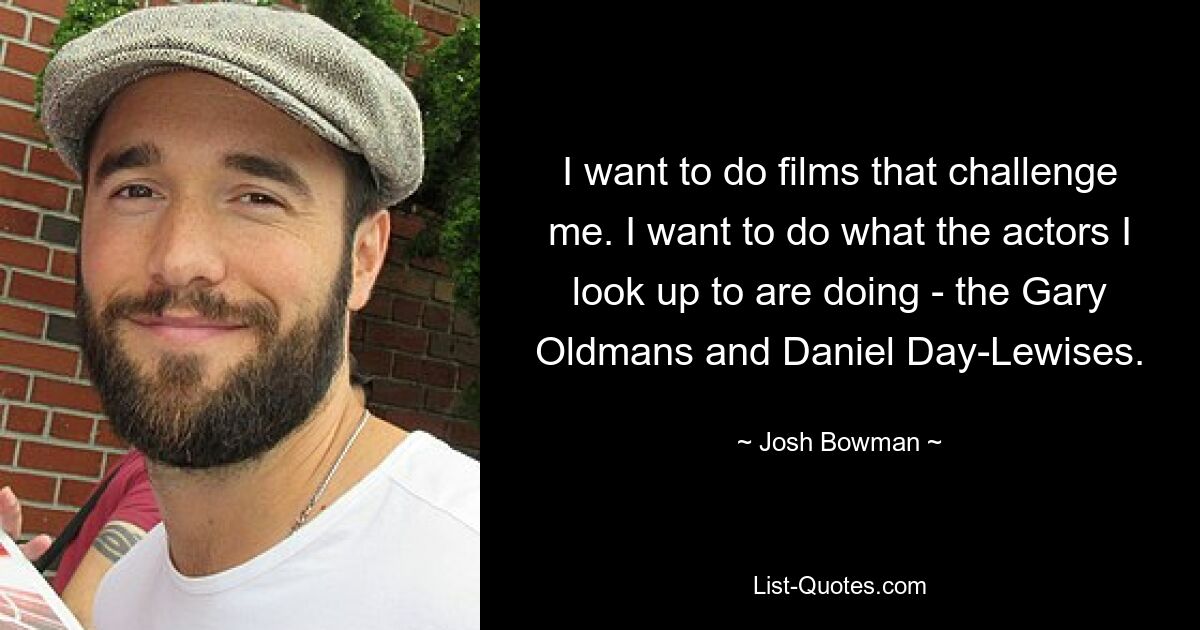 I want to do films that challenge me. I want to do what the actors I look up to are doing - the Gary Oldmans and Daniel Day-Lewises. — © Josh Bowman