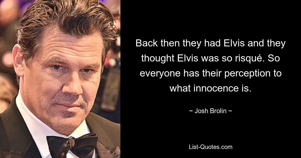 Back then they had Elvis and they thought Elvis was so risqué. So everyone has their perception to what innocence is. — © Josh Brolin