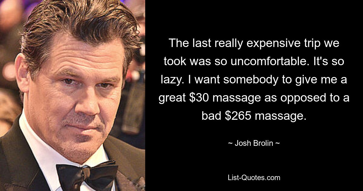 The last really expensive trip we took was so uncomfortable. It's so lazy. I want somebody to give me a great $30 massage as opposed to a bad $265 massage. — © Josh Brolin