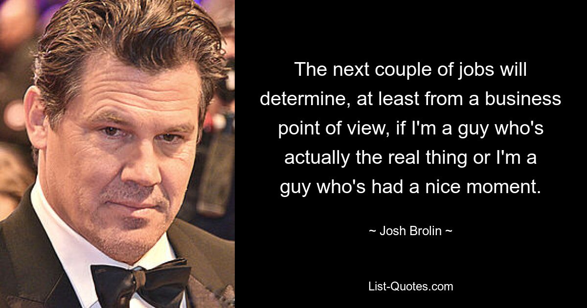 The next couple of jobs will determine, at least from a business point of view, if I'm a guy who's actually the real thing or I'm a guy who's had a nice moment. — © Josh Brolin