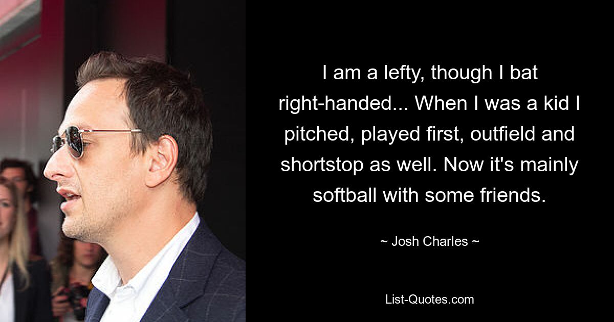 I am a lefty, though I bat right-handed... When I was a kid I pitched, played first, outfield and shortstop as well. Now it's mainly softball with some friends. — © Josh Charles