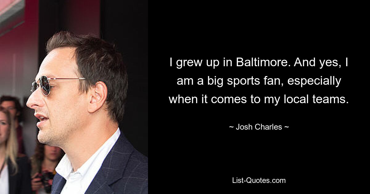 I grew up in Baltimore. And yes, I am a big sports fan, especially when it comes to my local teams. — © Josh Charles