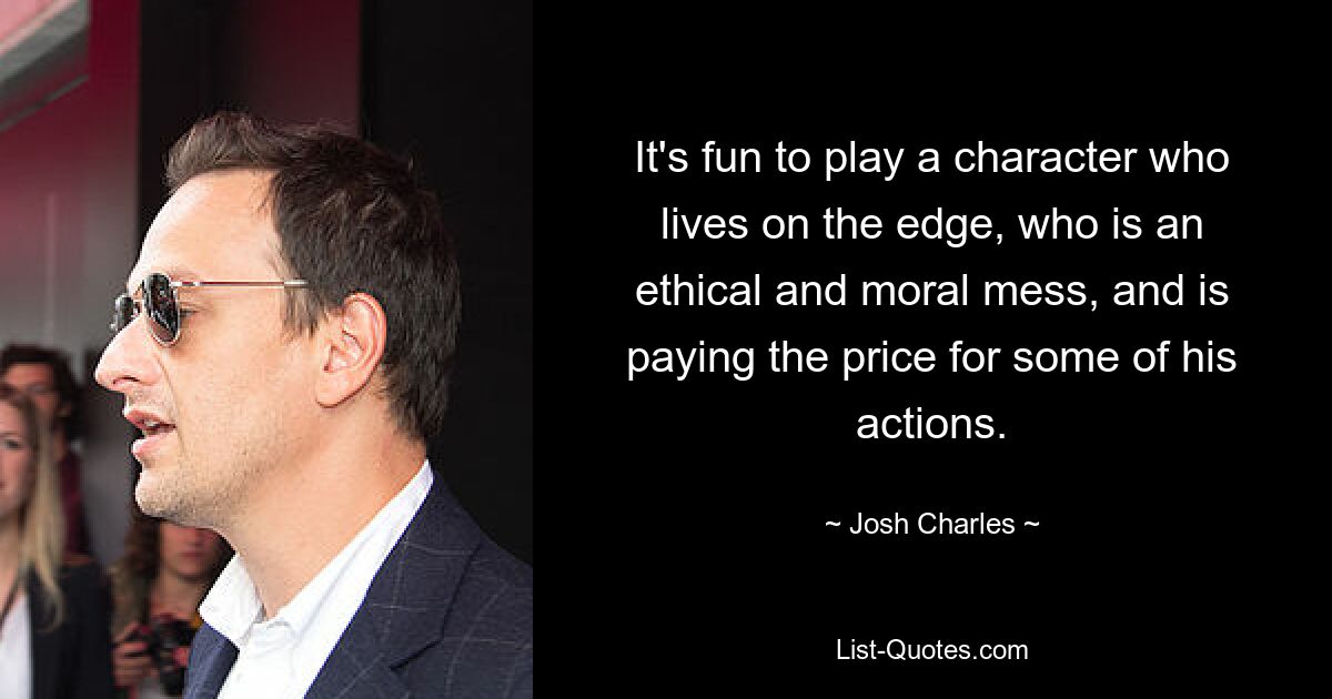 It's fun to play a character who lives on the edge, who is an ethical and moral mess, and is paying the price for some of his actions. — © Josh Charles