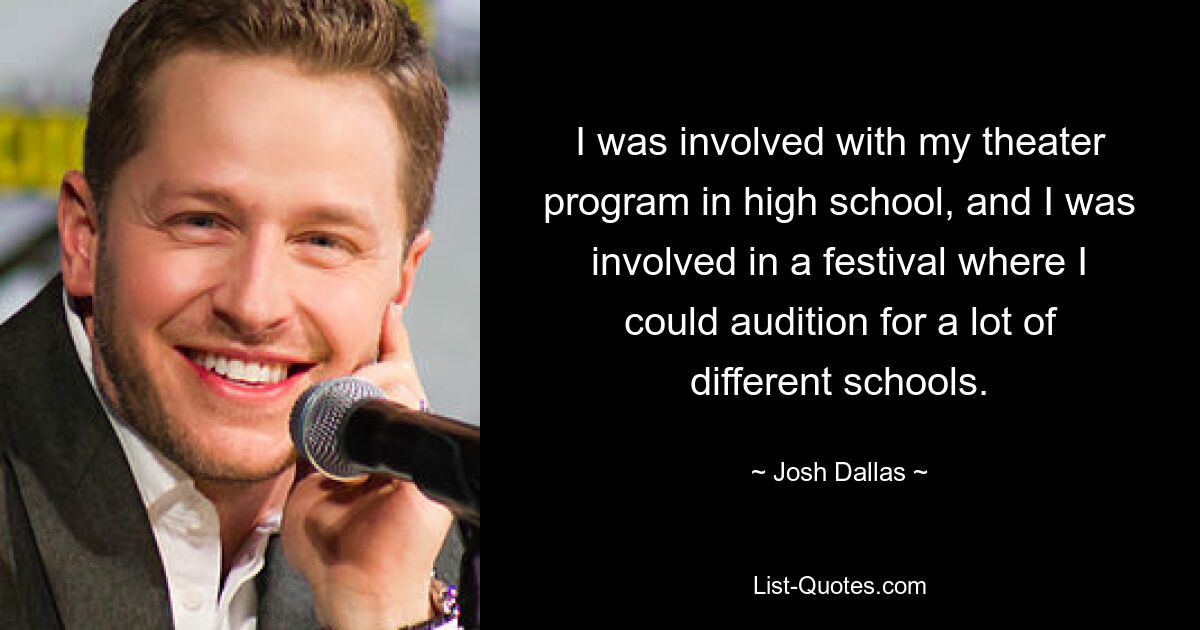 I was involved with my theater program in high school, and I was involved in a festival where I could audition for a lot of different schools. — © Josh Dallas