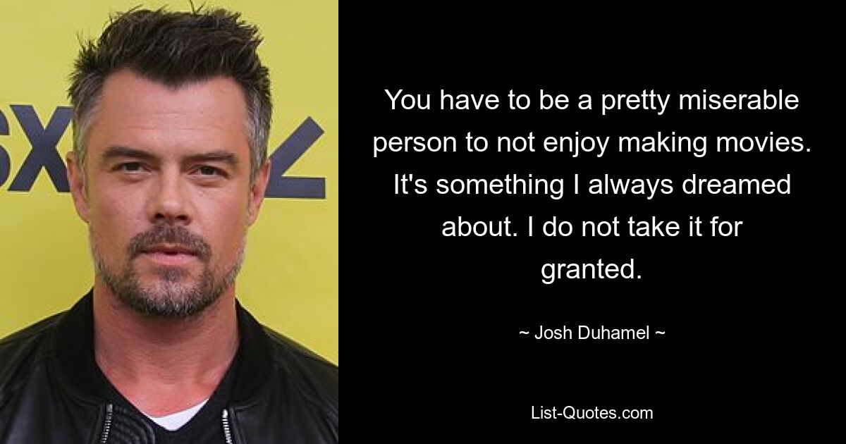 You have to be a pretty miserable person to not enjoy making movies. It's something I always dreamed about. I do not take it for granted. — © Josh Duhamel