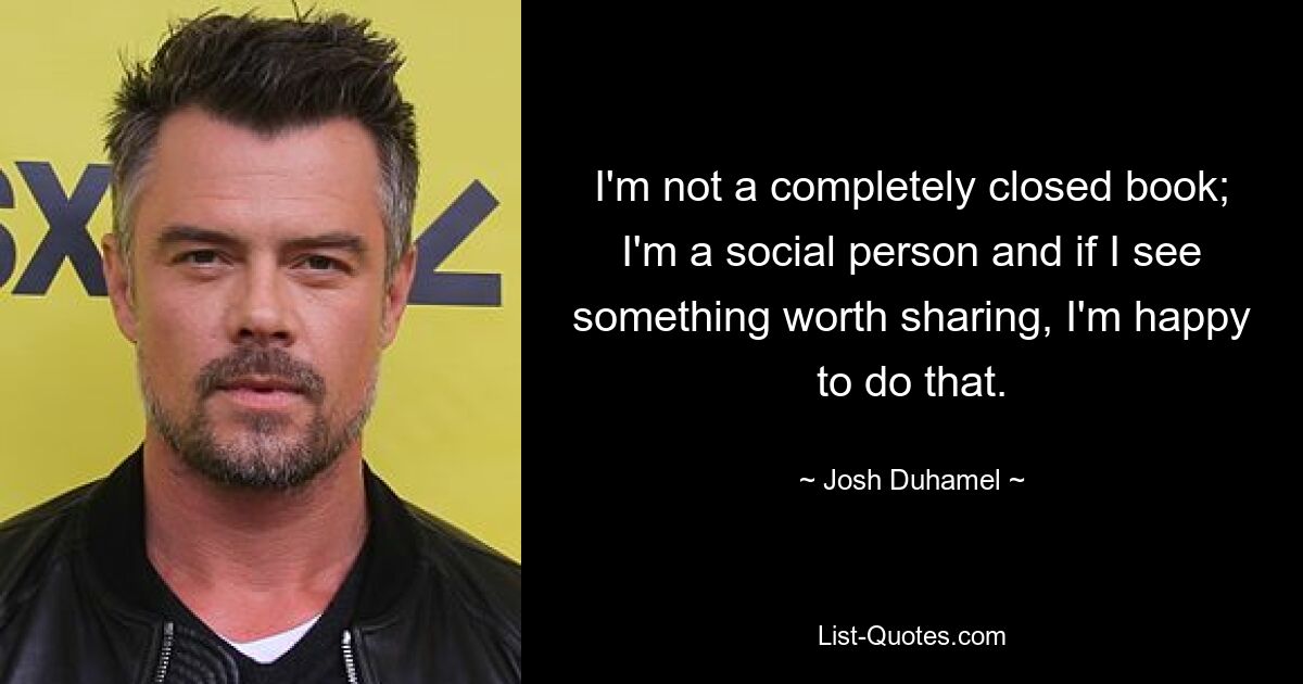 I'm not a completely closed book; I'm a social person and if I see something worth sharing, I'm happy to do that. — © Josh Duhamel