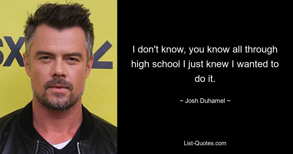 I don't know, you know all through high school I just knew I wanted to do it. — © Josh Duhamel