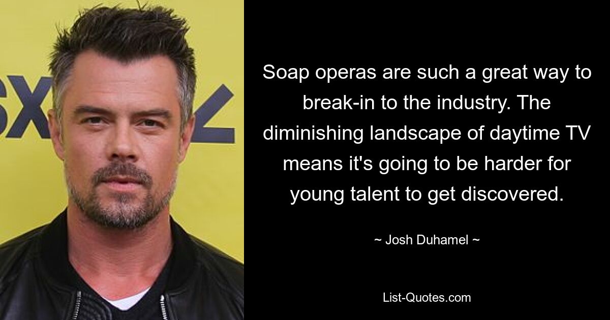 Soap operas are such a great way to break-in to the industry. The diminishing landscape of daytime TV means it's going to be harder for young talent to get discovered. — © Josh Duhamel