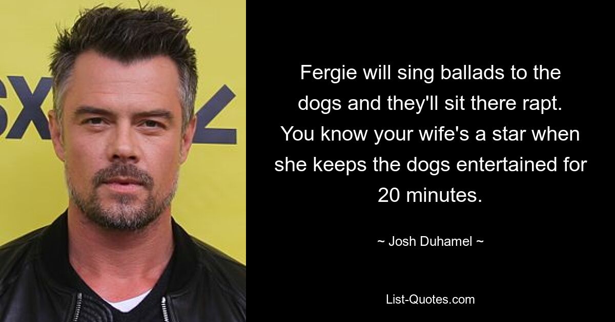 Fergie will sing ballads to the dogs and they'll sit there rapt. You know your wife's a star when she keeps the dogs entertained for 20 minutes. — © Josh Duhamel