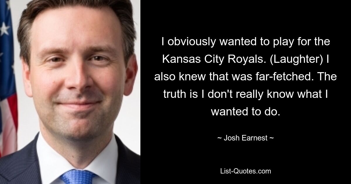 I obviously wanted to play for the Kansas City Royals. (Laughter) I also knew that was far-fetched. The truth is I don't really know what I wanted to do. — © Josh Earnest