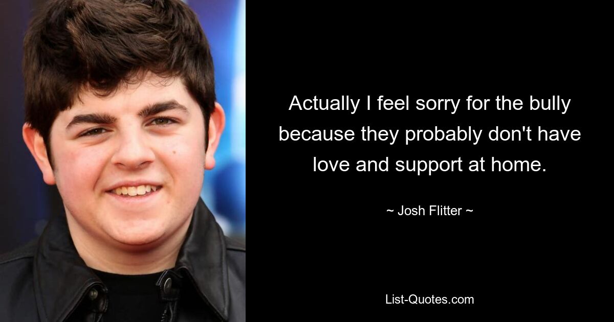 Actually I feel sorry for the bully because they probably don't have love and support at home. — © Josh Flitter