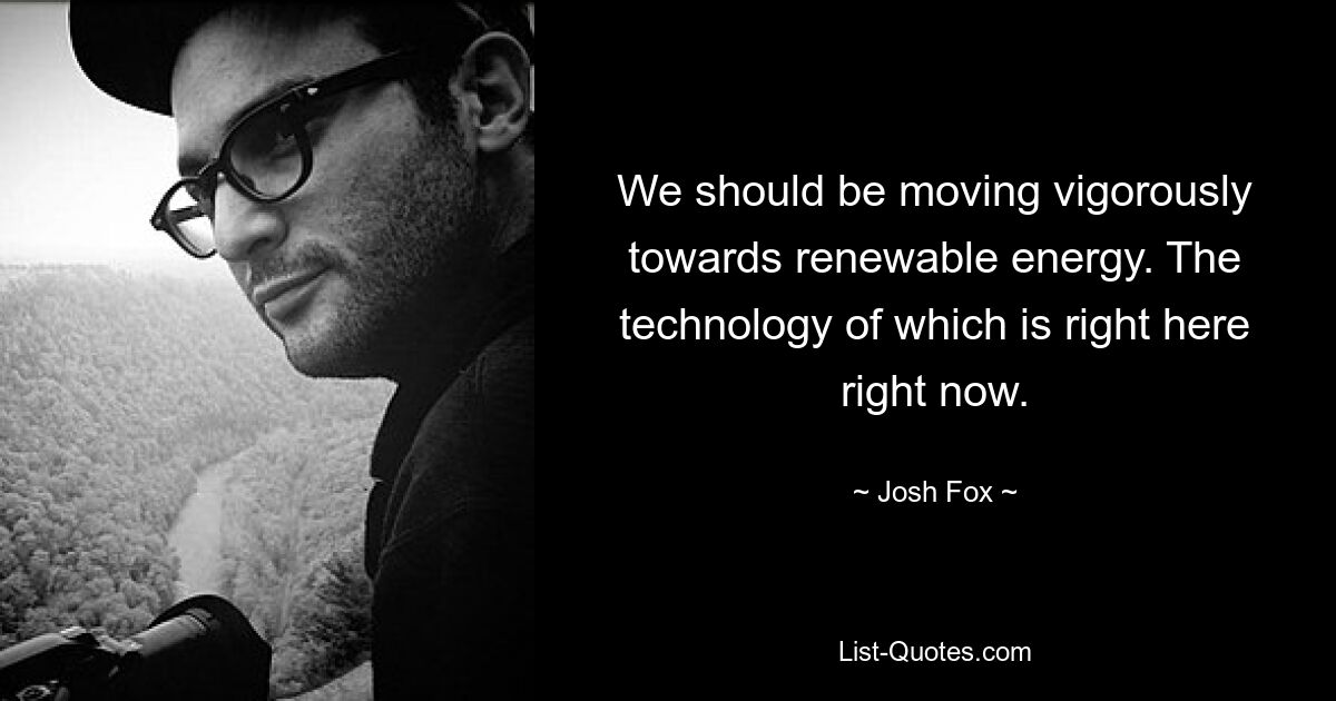 We should be moving vigorously towards renewable energy. The technology of which is right here right now. — © Josh Fox