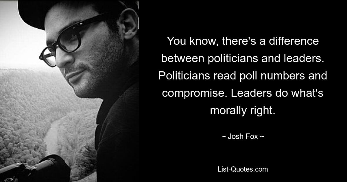 You know, there's a difference between politicians and leaders. Politicians read poll numbers and compromise. Leaders do what's morally right. — © Josh Fox