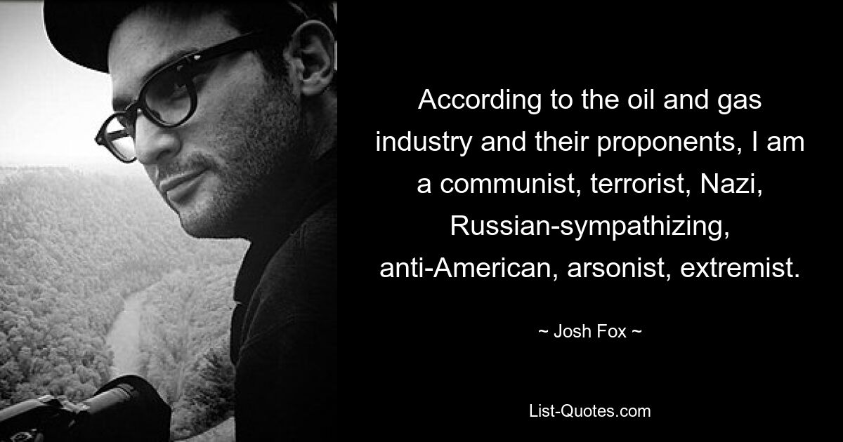 According to the oil and gas industry and their proponents, I am a communist, terrorist, Nazi, Russian-sympathizing, anti-American, arsonist, extremist. — © Josh Fox