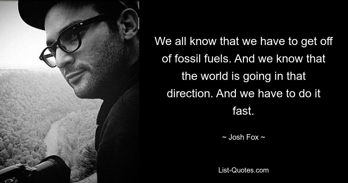 We all know that we have to get off of fossil fuels. And we know that the world is going in that direction. And we have to do it fast. — © Josh Fox