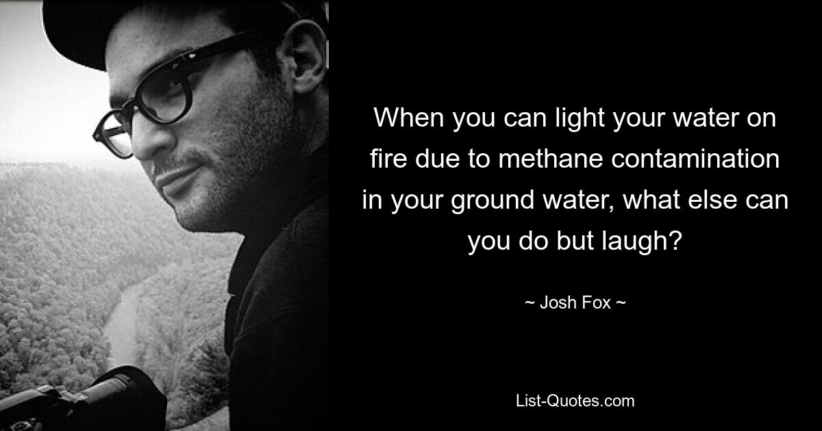 When you can light your water on fire due to methane contamination in your ground water, what else can you do but laugh? — © Josh Fox