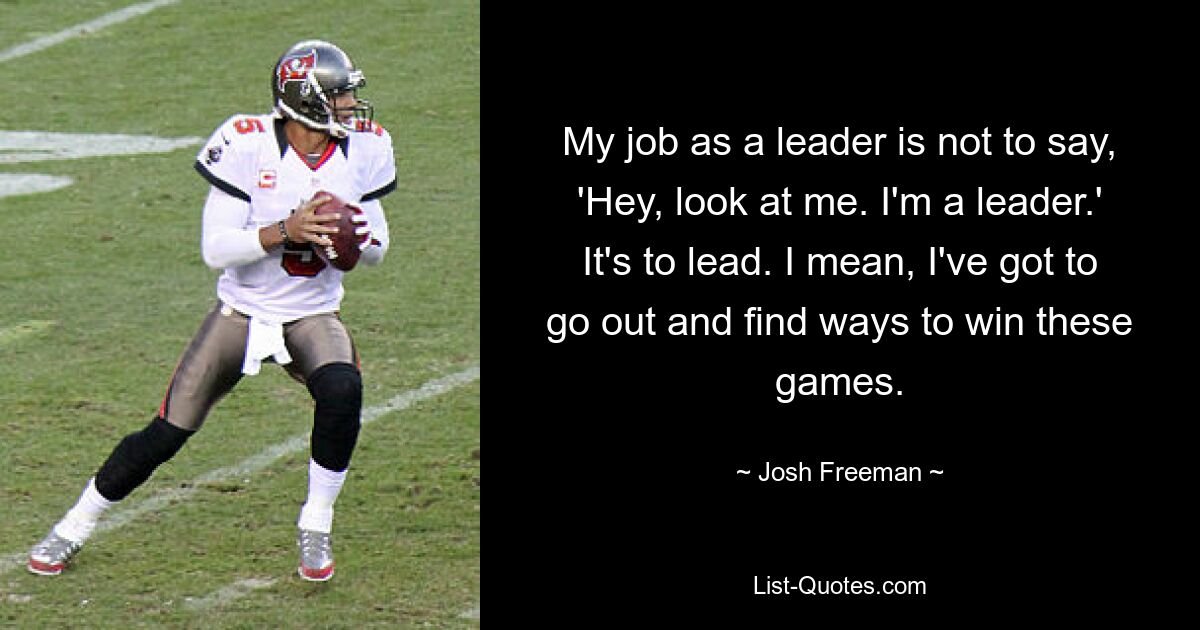 My job as a leader is not to say, 'Hey, look at me. I'm a leader.' It's to lead. I mean, I've got to go out and find ways to win these games. — © Josh Freeman